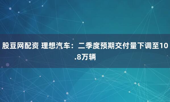 股豆网配资 理想汽车：二季度预期交付量下调至10.8万辆