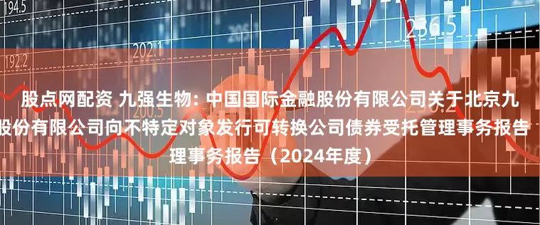 股点网配资 九强生物: 中国国际金融股份有限公司关于北京九强生物技术股份有限公司向不特定对象发行可转换公司债券受托管理事务报告（2024年度）