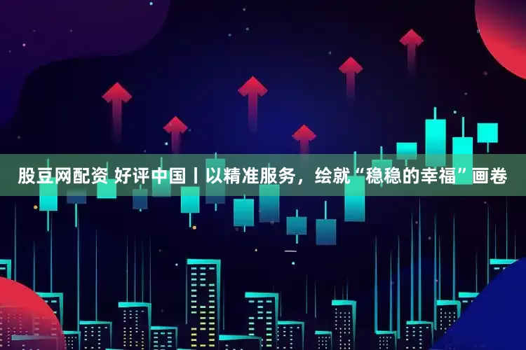 股豆网配资 好评中国丨以精准服务，绘就“稳稳的幸福”画卷