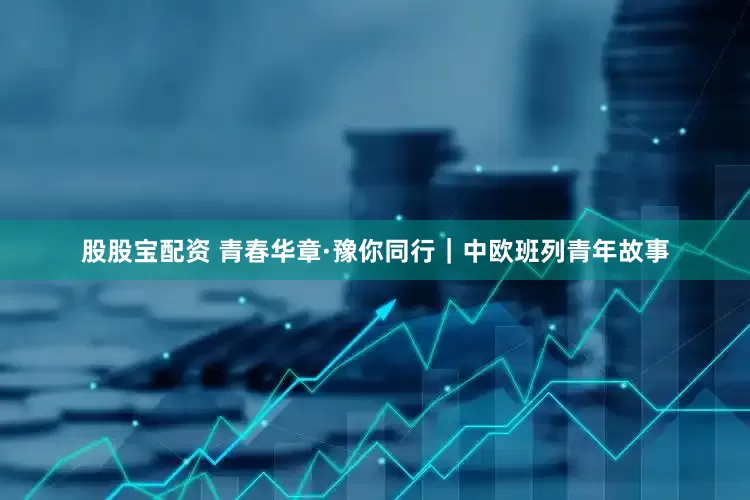 股股宝配资 青春华章·豫你同行｜中欧班列青年故事