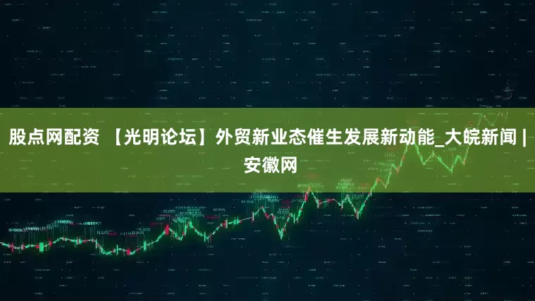 股点网配资 【光明论坛】外贸新业态催生发展新动能_大皖新闻 | 安徽网