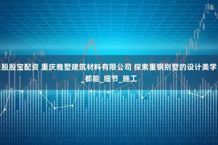 股股宝配资 重庆雅墅建筑材料有限公司 探索重钢别墅的设计美学_都能_细节_施工