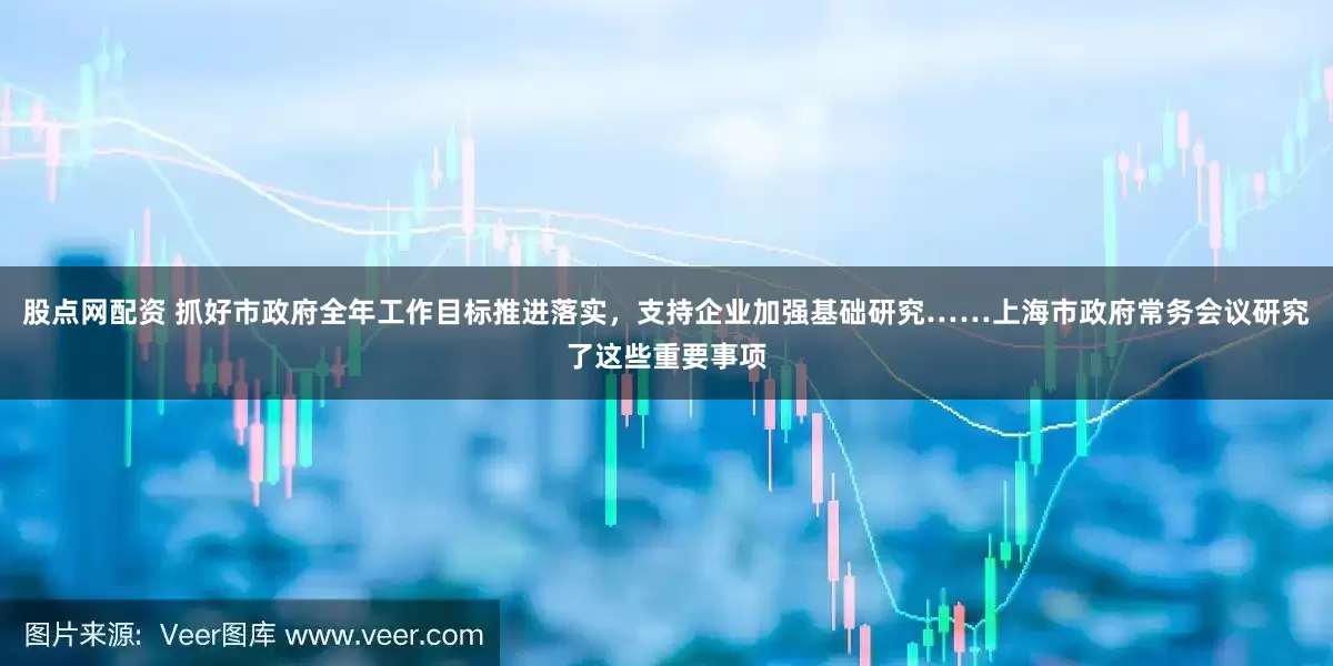 股点网配资 抓好市政府全年工作目标推进落实，支持企业加强基础研究……上海市政府常务会议研究了这些重要事项