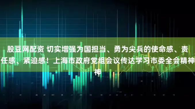 股豆网配资 切实增强为国担当、勇为尖兵的使命感、责任感、紧迫感！上海市政府党组会议传达学习市委全会精神