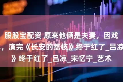 股股宝配资 原来他俩是夫妻，因戏生情恩爱40年，演完《长安的荔枝》终于红了_吕凉_宋忆宁_艺术