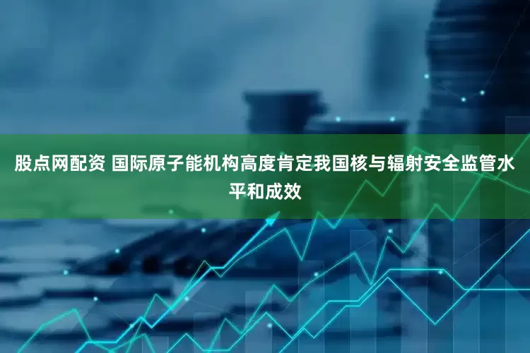 股点网配资 国际原子能机构高度肯定我国核与辐射安全监管水平和成效