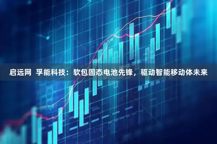 启远网  孚能科技：软包固态电池先锋，驱动智能移动体未来