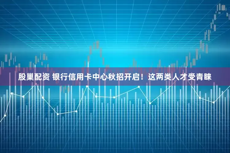 股巢配资 银行信用卡中心秋招开启！这两类人才受青睐