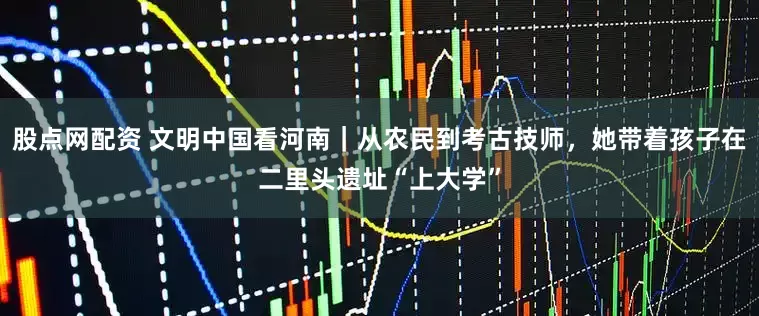 股点网配资 文明中国看河南｜从农民到考古技师，她带着孩子在二里头遗址“上大学”