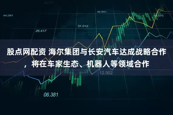 股点网配资 海尔集团与长安汽车达成战略合作，将在车家生态、机器人等领域合作