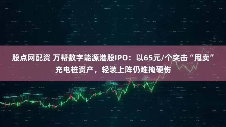 股点网配资 万帮数字能源港股IPO：以65元/个突击“甩卖”充电桩资产，轻装上阵仍难掩硬伤