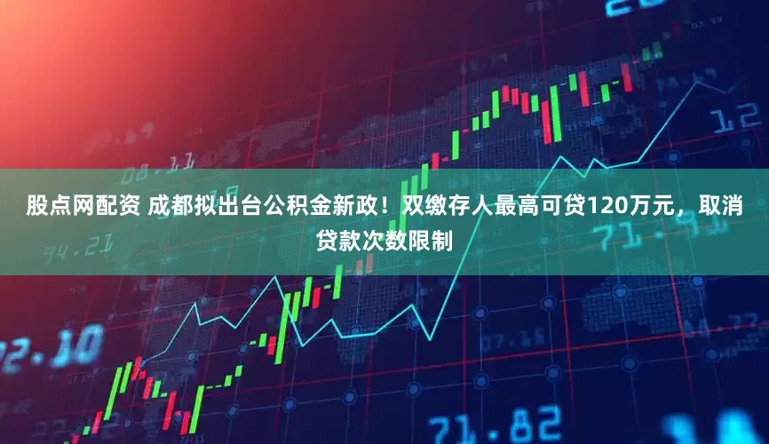 股点网配资 成都拟出台公积金新政！双缴存人最高可贷120万元，取消贷款次数限制